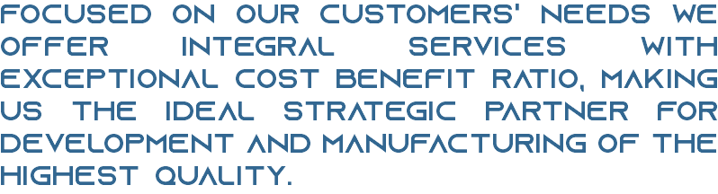 FOCUSED ON OUR CUSTOMERS' NEEDS WE OFFER INTEGRAL SERVICES WITH EXCEPTIONAL COST BENEFIT RATIO, MAKING US THE IDEAL STRATEGIC PARTNER FOR DEVELOPMENT AND MANUFACTURING OF THE HIGHEST QUALITY.